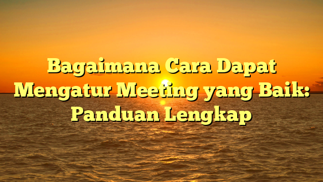 Bagaimana Cara Dapat Mengatur Meeting yang Baik: Panduan Lengkap