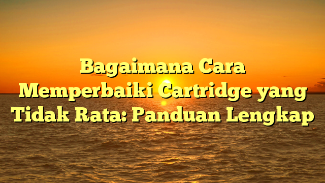 Bagaimana Cara Memperbaiki Cartridge yang Tidak Rata: Panduan Lengkap