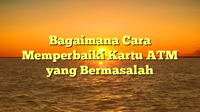 Bagaimana Cara Memperbaiki Kartu ATM yang Bermasalah