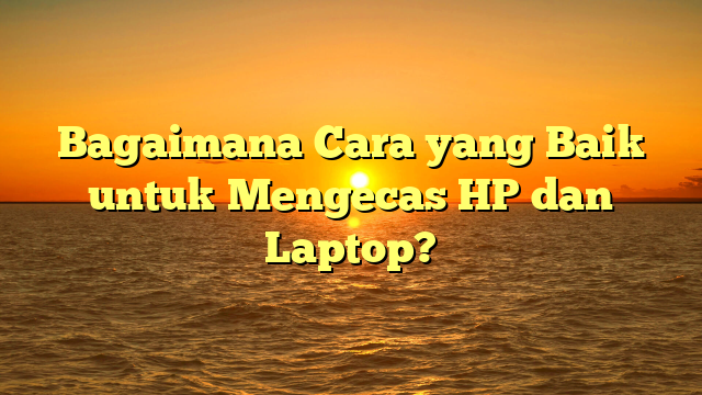 Bagaimana Cara yang Baik untuk Mengecas HP dan Laptop?