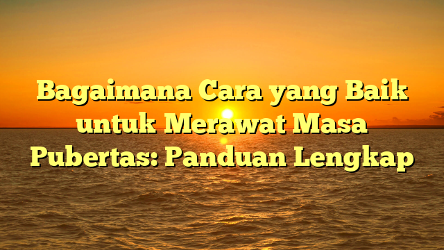 Bagaimana Cara yang Baik untuk Merawat Masa Pubertas: Panduan Lengkap