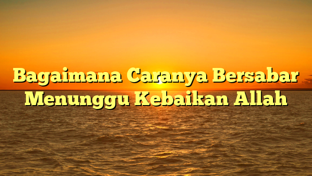 Bagaimana Caranya Bersabar Menunggu Kebaikan Allah