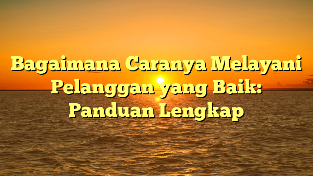 Bagaimana Caranya Melayani Pelanggan yang Baik: Panduan Lengkap