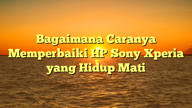 Bagaimana Caranya Memperbaiki HP Sony Xperia yang Hidup Mati