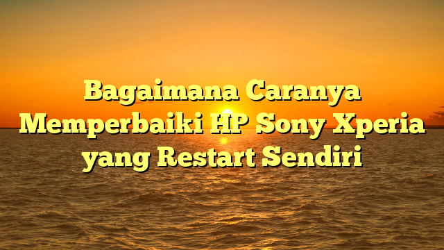 Bagaimana Caranya Memperbaiki HP Sony Xperia yang Restart Sendiri