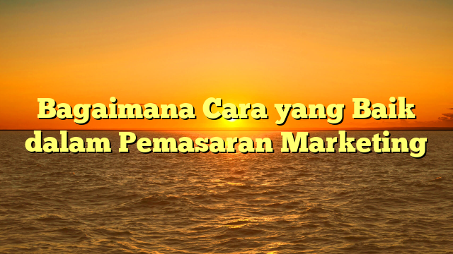 Bagaimana Cara yang Baik dalam Pemasaran Marketing